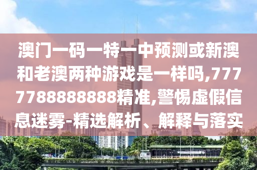 澳門一碼一特一中預測或新澳和老澳兩種游戲是一樣嗎,7777788888888精準,警惕虛假信息迷霧-精選解析、解釋與落實