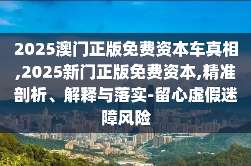 2025澳門正版免費資本車真相,2025新門正版免費資本,精準剖析、解釋與落實-留心虛假迷障風險