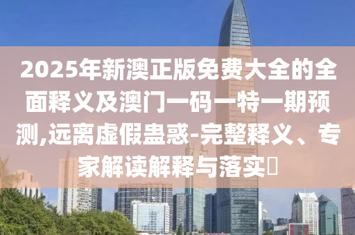 2025年新澳正版免費大全的全面釋義及澳門一碼一特一期預測,遠離虛假蠱惑-完整釋義、專家解讀解釋與落實?