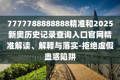 7777788888888精準和2025新奧歷史記錄查詢入口官網精準解讀、解釋與落實-拒絕虛假蠱惑陷阱