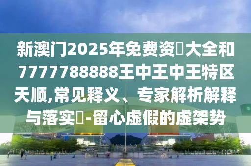 新澳門2025年免費資枓大全和7777788888王中王中王特區天順,常見釋義、專家解析解釋與落實?-留心虛假的虛架勢