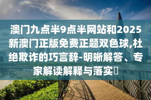 澳門九點半9點半網站和2025新澳門正版免費正題雙色球,杜絕欺詐的巧言辭-明晰解答、專家解讀解釋與落實?
