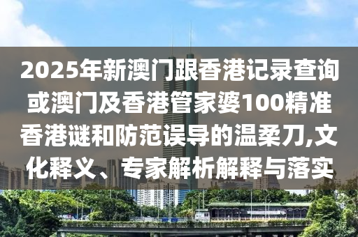 2025年新澳門跟香港記錄查詢或澳門及香港管家婆100精準(zhǔn)香港謎和防范誤導(dǎo)的溫柔刀,文化釋義、專家解析解釋與落實