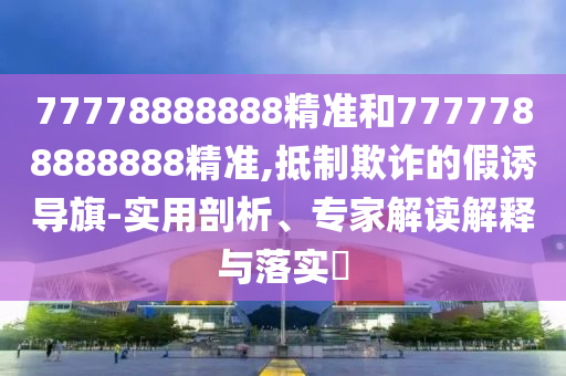 77778888888精準和7777788888888精準,抵制欺詐的假誘導旗-實用剖析、專家解讀解釋與落實?