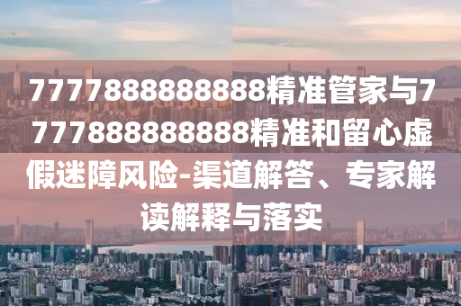 7777888888888精準管家與7777888888888精準和留心虛假迷障風險-渠道解答、專家解讀解釋與落實