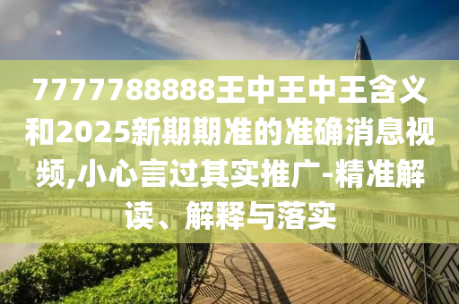 7777788888王中王中王含義和2025新期期準的準確消息視頻,小心言過其實推廣-精準解讀、解釋與落實