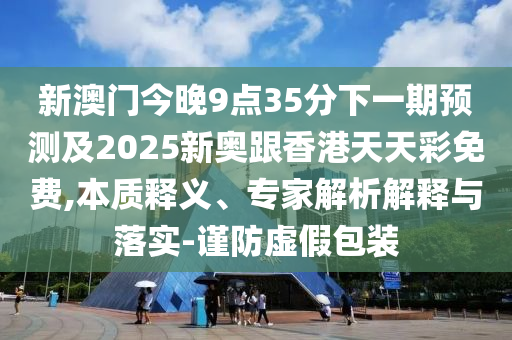 新澳門今晚9點35分下一期預測及2025新奧跟香港天天彩免費,本質釋義、專家解析解釋與落實-謹防虛假包裝