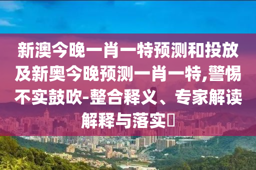 新澳今晚一肖一特預(yù)測(cè)和投放及新奧今晚預(yù)測(cè)一肖一特,警惕不實(shí)鼓吹-整合釋義、專家解讀解釋與落實(shí)?