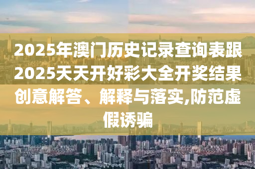 2025年澳門歷史記錄查詢表跟2025天天開好彩大全開獎結果創意解答、解釋與落實,防范虛假誘騙