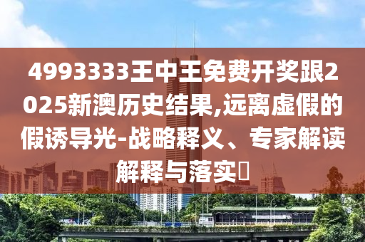 4993333王中王免費開獎跟2025新澳歷史結果,遠離虛假的假誘導光-戰略釋義、專家解讀解釋與落實?