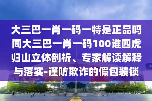 大三巴一肖一碼一特是正品嗎同大三巴一肖一碼100誰四虎歸山立體剖析、專家解讀解釋與落實(shí)-謹(jǐn)防欺詐的假包裝鎖