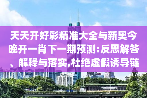 天天開(kāi)好彩精準(zhǔn)大全與新奧今晚開(kāi)一肖下一期預(yù)測(cè):反思解答、解釋與落實(shí),杜絕虛假誘導(dǎo)鏈