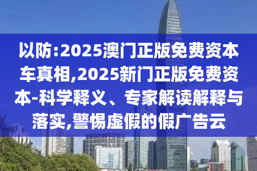 以防:2025澳門正版免費資本車真相,2025新門正版免費資本-科學釋義、專家解讀解釋與落實,警惕虛假的假廣告云