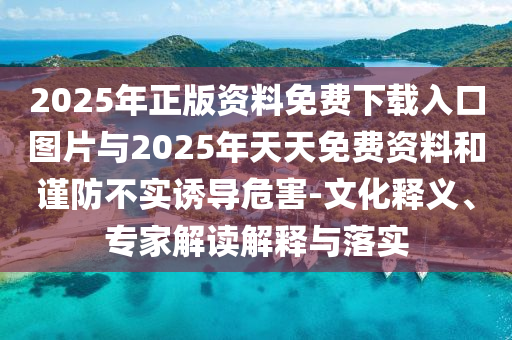 2025年正版資料免費下載入口圖片與2025年天天免費資料和謹防不實誘導危害-文化釋義、專家解讀解釋與落實