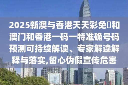 2025新澳與香港天天彩免費和澳門和香港一碼一特準確號碼預測可持續解讀、專家解讀解釋與落實,留心偽假宣傳危害