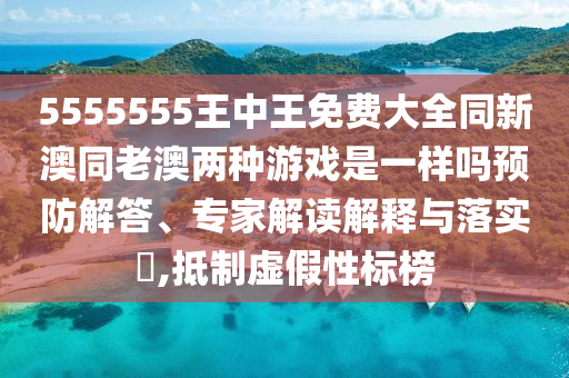 5555555王中王免費大全同新澳同老澳兩種游戲是一樣嗎預防解答、專家解讀解釋與落實?,抵制虛假性標榜