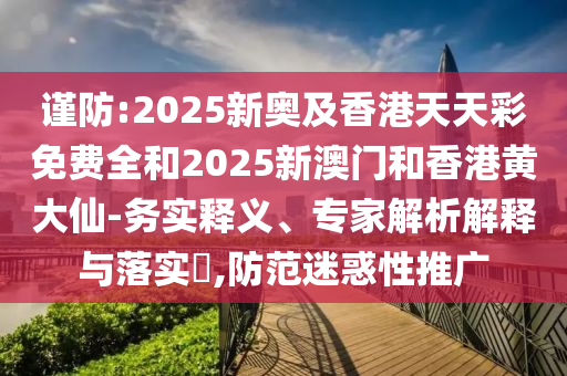 謹防:2025新奧及香港天天彩免費全和2025新澳門和香港黃大仙-務實釋義、專家解析解釋與落實?,防范迷惑性推廣