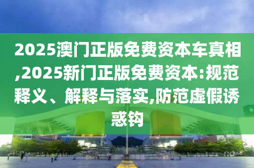 2025澳門正版免費資本車真相,2025新門正版免費資本:規范釋義、解釋與落實,防范虛假誘惑鉤