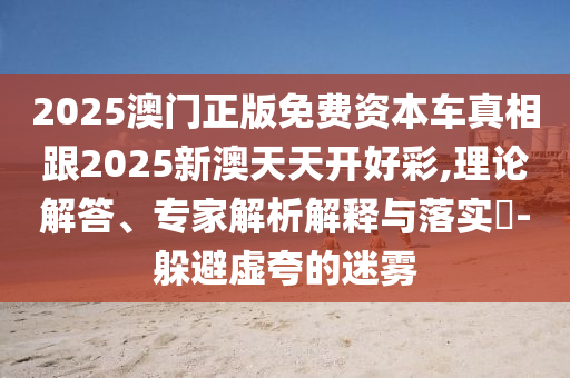 2025澳門正版免費資本車真相跟2025新澳天天開好彩,理論解答、專家解析解釋與落實?-躲避虛夸的迷霧