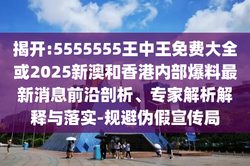 揭開:5555555王中王免費大全或2025新澳和香港內部爆料最新消息前沿剖析、專家解析解釋與落實-規避偽假宣傳局