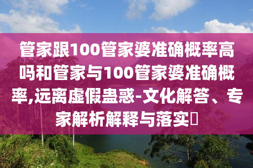 管家跟100管家婆準(zhǔn)確概率高嗎和管家與100管家婆準(zhǔn)確概率,遠離虛假蠱惑-文化解答、專家解析解釋與落實?