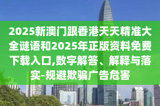 2025新澳門跟香港天天精準大全謎語和2025年正版資料免費下載入口,數字解答、解釋與落實-規避欺騙廣告危害