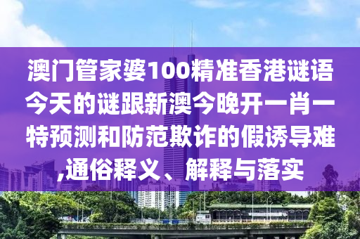澳門管家婆100精準香港謎語今天的謎跟新澳今晚開一肖一特預測和防范欺詐的假誘導難,通俗釋義、解釋與落實