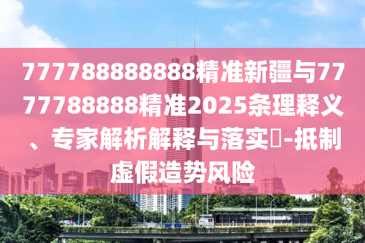 777788888888精準新疆與7777788888精準2025條理釋義、專家解析解釋與落實?-抵制虛假造勢風險