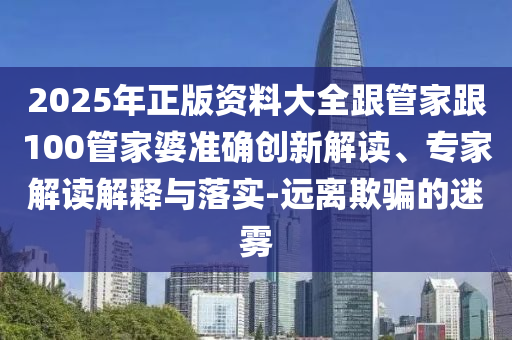 2025年正版資料大全跟管家跟100管家婆準確創新解讀、專家解讀解釋與落實-遠離欺騙的迷霧