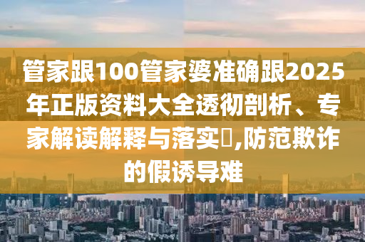 管家跟100管家婆準確跟2025年正版資料大全透徹剖析、專家解讀解釋與落實?,防范欺詐的假誘導難