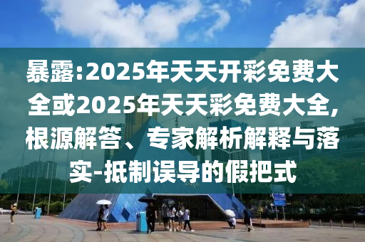 暴露:2025年天天開彩免費大全或2025年天天彩免費大全,根源解答、專家解析解釋與落實-抵制誤導的假把式