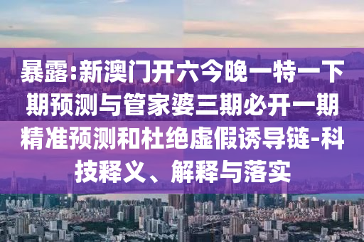 暴露:新澳門開六今晚一特一下期預測與管家婆三期必開一期精準預測和杜絕虛假誘導鏈-科技釋義、解釋與落實