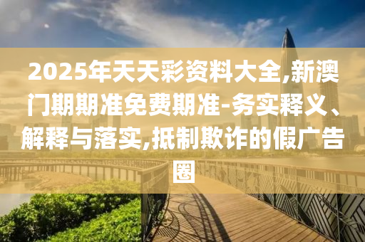 2025年天天彩資料大全,新澳門期期準(zhǔn)免費(fèi)期準(zhǔn)-務(wù)實(shí)釋義、解釋與落實(shí),抵制欺詐的假?gòu)V告圈