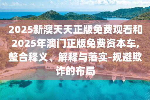 2025新澳天天正版免費觀看和2025年澳門正版免費資本車,整合釋義、解釋與落實-規避欺詐的布局