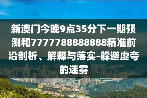 新澳門今晚9點(diǎn)35分下一期預(yù)測(cè)和7777788888888精準(zhǔn)前沿剖析、解釋與落實(shí)-躲避虛夸的迷霧