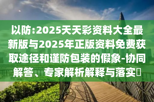 以防:2025天天彩資料大全最新版與2025年正版資料免費獲取途徑和謹防包裝的假象-協同解答、專家解析解釋與落實?