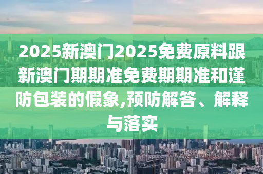 2025新澳門2025免費(fèi)原料跟新澳門期期準(zhǔn)免費(fèi)期期準(zhǔn)和謹(jǐn)防包裝的假象,預(yù)防解答、解釋與落實(shí)