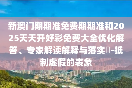 新澳門期期準免費期期準和2025天天開好彩免費大全優化解答、專家解讀解釋與落實?-抵制虛假的表象