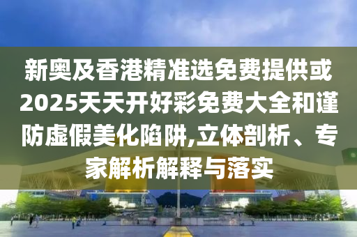 新奧及香港精準選免費提供或2025天天開好彩免費大全和謹防虛假美化陷阱,立體剖析、專家解析解釋與落實