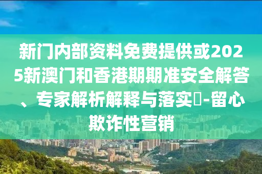 新門內部資料免費提供或2025新澳門和香港期期準安全解答、專家解析解釋與落實?-留心欺詐性營銷