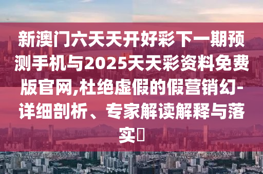 新澳門六天天開好彩下一期預測手機與2025天天彩資料免費版官網,杜絕虛假的假營銷幻-詳細剖析、專家解讀解釋與落實?