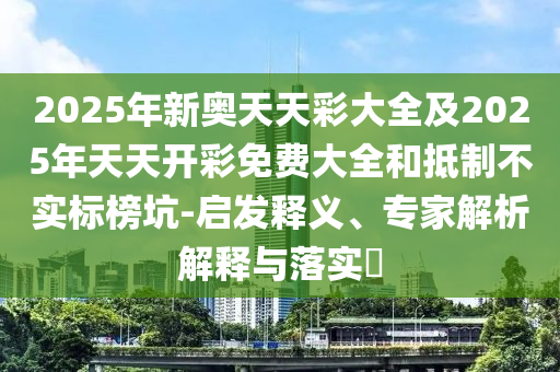 2025年新奧天天彩大全及2025年天天開彩免費大全和抵制不實標榜坑-啟發釋義、專家解析解釋與落實?