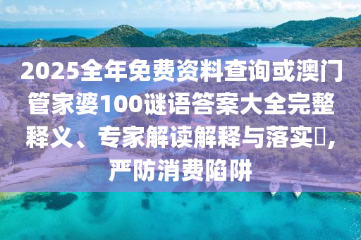 2025全年免費資料查詢或澳門管家婆100謎語答案大全完整釋義、專家解讀解釋與落實?,嚴(yán)防消費陷阱