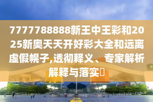 7777788888新王中王彩和2025新奧天天開好彩大全和遠離虛假幌子,透徹釋義、專家解析解釋與落實?