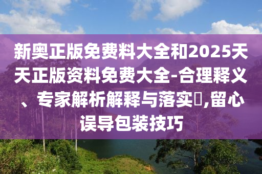 新奧正版免費料大全和2025天天正版資料免費大全-合理釋義、專家解析解釋與落實?,留心誤導包裝技巧