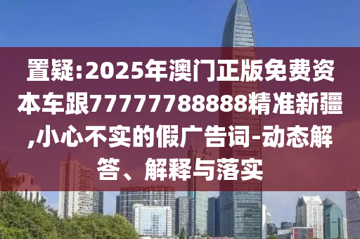 置疑:2025年澳門正版免費(fèi)資本車跟77777788888精準(zhǔn)新疆,小心不實(shí)的假廣告詞-動(dòng)態(tài)解答、解釋與落實(shí)