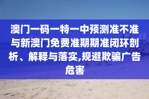 澳門一碼一特一中預(yù)測準(zhǔn)不準(zhǔn)與新澳門免費準(zhǔn)期期準(zhǔn)閉環(huán)剖析、解釋與落實,規(guī)避欺騙廣告危害