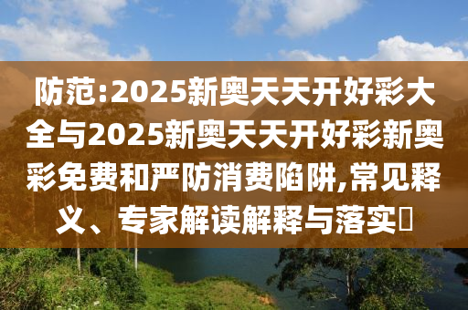 防范:2025新奧天天開好彩大全與2025新奧天天開好彩新奧彩免費和嚴防消費陷阱,常見釋義、專家解讀解釋與落實?