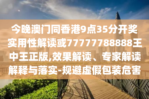 今晚澳門同香港9點35分開獎實用性解讀或77777788888王中王正版,效果解讀、專家解讀解釋與落實-規避虛假包裝危害