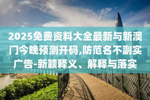 2025免費資料大全最新與新澳門今晚預測開碼,防范名不副實廣告-新穎釋義、解釋與落實